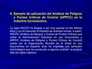 8. Ejemplo de aplicación del Análisis de Peligros
y Puntos Críticos de Control (APPCC) en la
industria farmacéutica.
La sigla HACCP ha llegado a ser muy popular en los últimos
años y se ha traducido al Español de diversas formas, a saber:
ARCPC (Análisis de Riesgos y Control de Puntos Críticos) que
utiliza la Administración Española en sus documentos y
APPCC (Análisis de Peligros y Puntos Críticos de Control)
usada por la Organización Mundial de la Salud en sus
Documentos en Español. Esto ha originado una confusión
terminológica que ha conducido a algunos autores a emplear
sólo las siglas inglesas.
 