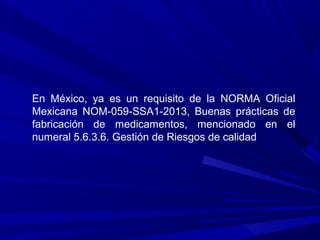 En México, ya es un requisito de la NORMA Oficial
Mexicana NOM-059-SSA1-2013, Buenas prácticas de
fabricación de medicamentos, mencionado en el
numeral 5.6.3.6. Gestión de Riesgos de calidad
 