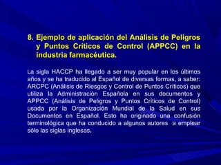 8. Ejemplo de aplicación del Análisis de Peligros
y Puntos Críticos de Control (APPCC) en la
industria farmacéutica.
La sigla HACCP ha llegado a ser muy popular en los últimos
años y se ha traducido al Español de diversas formas, a saber:
ARCPC (Análisis de Riesgos y Control de Puntos Críticos) que
utiliza la Administración Española en sus documentos y
APPCC (Análisis de Peligros y Puntos Críticos de Control)
usada por la Organización Mundial de la Salud en sus
Documentos en Español. Esto ha originado una confusión
terminológica que ha conducido a algunos autores a emplear
sólo las siglas inglesas.
 