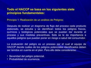 Todo el HACCP se basa en los siguientes siete
principios fundamentales:
Principio 1: Realización de un análisis de Peligros;
Después de realizar un diagrama de flujo del proceso cada producto
elaborado, se estudia y se identifican todos los peligros físicos,
químicos y biológicos potenciales que se puedan dar durante el
proceso y sus medidas preventivas. Solo se le da importancia a
aquellos peligros que puedan poner en riesgo a salud del consumidor.
La evaluación del peligro es un proceso por el cual el equipo de
HACCP decide cuáles de los peligros potenciales identificados deben
ser tenidos en cuenta en el plan. Para ello debe considerarse:
• Severidad del peligro potencial.
• Probabilidad de ocurrencia.
 