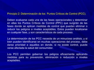 Principio 2: Determinación de los Puntos Críticos de Control (PCC).
Deben evaluarse cada una de las fases operacionales y determinar
en ellas los Puntos Críticos de Control (PPC) que surgirán de las
fases donde se aplican medidas de control que puedan eliminar o
reducir los peligros a niveles aceptables. Estos pueden localizarse
en cualquier fase, y son característicos de cada proceso.
La determinación de los PCC necesita de un minucioso análisis, y si
bien pueden identificarse en muchas operaciones del proceso, debe
darse prioridad a aquellos en donde, si no existe control, puede
verse afectada la salud del consumidor.
Los PCC permiten gobernar los peligros eficazmente aplicando
medidas para su prevención, eliminación o reducción a niveles
aceptables.
 