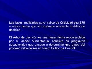 Las fases analizadas cuyo Índice de Criticidad sea 279
o mayor tienen que ser evaluado mediante el Árbol de
decisión.
El Árbol de decisión es una herramienta recomendada
por el Codex Alimentarius, consiste en preguntas
secuenciales que ayudan a determinar que etapa del
proceso debe de ser un Punto Crítico de Control.
 