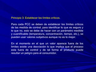 Principio 3: Establecer los límites críticos.
Para cada PCC se deben de establecer los límites críticos
de las medida de control, para identificar lo que es seguro y
lo que no, esto se debe de hacer con un parámetro medible
y cuantificable (temperatura, concentración, tiempo, etc.), se
pueden usar valores subjetivos aunque no es lo mejor.
En el momento en el que un valor aparece fuera de los
limites existe una desviación lo que implica que el proceso
esta fuera de control y de tal forma el producto puede
resultar un peligro para el consumidor.
 