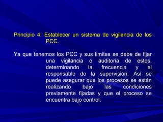 Principio 4: Establecer un sistema de vigilancia de los
PCC.
Ya que tenemos los PCC y sus limites se debe de fijar
una vigilancia o auditoria de estos,
determinando la frecuencia y el
responsable de la supervisión. Así se
puede asegurar que los procesos se están
realizando bajo las condiciones
previamente fijadas y que el proceso se
encuentra bajo control.
 