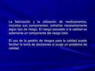 La fabricación y la utilización de medicamentos,
incluidos sus componentes, entrañan necesariamente
algún tipo de riesgo. El riesgo asociado a la calidad es
solamente un componente del riesgo total.
El uso de la gestión de riesgos para la calidad puede
facilitar la toma de decisiones si surge un problema de
calidad.
 