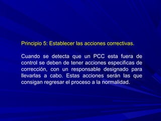 Principio 5: Establecer las acciones correctivas.
Cuando se detecta que un PCC esta fuera de
control se deben de tener acciones especificas de
corrección, con un responsable designado para
llevarlas a cabo. Estas acciones serán las que
consigan regresar el proceso a la normalidad.
 