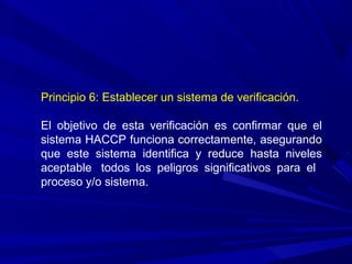Principio 6: Establecer un sistema de verificación.
El objetivo de esta verificación es confirmar que el
sistema HACCP funciona correctamente, asegurando
que este sistema identifica y reduce hasta niveles
aceptable todos los peligros significativos para el
proceso y/o sistema.
 