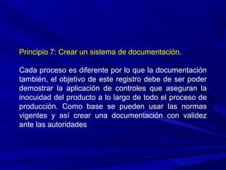 Principio 7: Crear un sistema de documentación.
Cada proceso es diferente por lo que la documentación
también, el objetivo de este registro debe de ser poder
demostrar la aplicación de controles que aseguran la
inocuidad del producto a lo largo de todo el proceso de
producción. Como base se pueden usar las normas
vigentes y así crear una documentación con validez
ante las autoridades
 