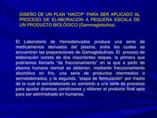 El Laboratorio de Hemoderivados produce una serie de
medicamentos derivados del plasma, entre los cuales se
encuentran las preparaciones de Gamaglobulinas. El proceso de
elaboración consta de dos importantes etapas, la primera que
podríamos llamarla “de fraccionamiento” en la que a partir de
plasma humano normal se obtienen, mediante fraccionamiento
alcohólico en frío, una serie de productos intermedios o
semielaborados; y la segunda, “etapa de formulación” por medio
de la cual el semielaborado es sometido a una serie de procesos
para ajustar diversas condiciones y obtener el producto final apto
para ser administrado en humanos.
DISEÑO DE UN PLAN “HACCP” PARA SER APLICADO AL
PROCESO DE ELABORACION A PEQUEÑA ESCALA DE
UN PRODUCTO BIOLÓGICO (Gammaglobulina)
 