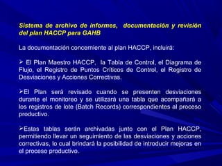Sistema de archivo de informes, documentación y revisión
del plan HACCP para GAHB
La documentación concerniente al plan HACCP, incluirá:
 El Plan Maestro HACCP, la Tabla de Control, el Diagrama de
Flujo, el Registro de Puntos Críticos de Control, el Registro de
Desviaciones y Acciones Correctivas.
El Plan será revisado cuando se presenten desviaciones
durante el monitoreo y se utilizará una tabla que acompañará a
los registros de lote (Batch Records) correspondientes al proceso
productivo.
Estas tablas serán archivadas junto con el Plan HACCP,
permitiendo llevar un seguimiento de las desviaciones y acciones
correctivas, lo cual brindará la posibilidad de introducir mejoras en
el proceso productivo.
 