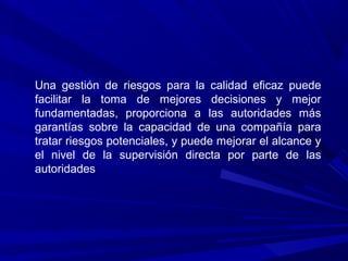 Una gestión de riesgos para la calidad eficaz puede
facilitar la toma de mejores decisiones y mejor
fundamentadas, proporciona a las autoridades más
garantías sobre la capacidad de una compañía para
tratar riesgos potenciales, y puede mejorar el alcance y
el nivel de la supervisión directa por parte de las
autoridades
 