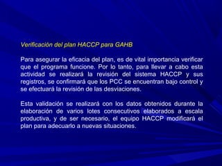 Verificación del plan HACCP para GAHB
Para asegurar la eficacia del plan, es de vital importancia verificar
que el programa funcione. Por lo tanto, para llevar a cabo esta
actividad se realizará la revisión del sistema HACCP y sus
registros, se confirmará que los PCC se encuentran bajo control y
se efectuará la revisión de las desviaciones.
Esta validación se realizará con los datos obtenidos durante la
elaboración de varios lotes consecutivos elaborados a escala
productiva, y de ser necesario, el equipo HACCP modificará el
plan para adecuarlo a nuevas situaciones.
 