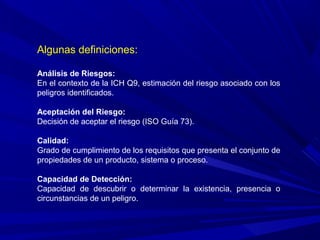 Algunas definiciones:
Análisis de Riesgos:
En el contexto de la ICH Q9, estimación del riesgo asociado con los
peligros identificados.
Aceptación del Riesgo:
Decisión de aceptar el riesgo (ISO Guía 73).
Calidad:
Grado de cumplimiento de los requisitos que presenta el conjunto de
propiedades de un producto, sistema o proceso.
Capacidad de Detección:
Capacidad de descubrir o determinar la existencia, presencia o
circunstancias de un peligro.
 