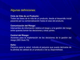 Algunas definiciones:
Ciclo de Vida de un Producto:
Todas las fases de la vida de un producto, desde el desarrollo inicial
pasando por su comercialización hasta el cese del producto.
Comunicación del Riesgo:
Intercambio de información relativa al riesgo y a la gestión del riesgo
entre quienes toman las decisiones y otras partes.
Control del Riesgo:
Acciones para la implantación de las decisiones de la gestión del
riesgo (ISO Guía 73)
Daño:
Perjuicio para la salud, incluido el perjuicio que pueda derivarse de
la pérdida de calidad de un producto o de su disponibilidad.
 