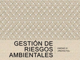 GESTIÓN DE
RIESGOS
AMBIENTALES
UNIDAD IV
«PROYECTO»
 