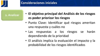 Consideraciones iniciales
• El objetivo principal del Análisis de los riesgos
es poder priorizar los riesgos
• Punto Clave: Identificar qué riesgos ameritan
una respuesta y cuáles no
• Las respuestas a los riesgos se harán
dependiendo de la prioridad
• El análisis implica la evaluación el impacto y la
probabilidad de los riesgos identificados
2. Analizar
 