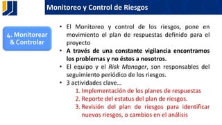 Monitoreo y Control de Riesgos
• El Monitoreo y control de los riesgos, pone en
movimiento el plan de respuestas definido para el
proyecto
• A través de una constante vigilancia encontramos
los problemas y no éstos a nosotros.
• El equipo y el Risk Manager, son responsables del
seguimiento periódico de los riesgos.
• 3 actividades clave…
1. Implementación de los planes de respuestas
2. Reporte del estatus del plan de riesgos.
3. Revisión del plan de riesgos para identificar
nuevos riesgos, o cambios en el análisis
4. Monitorear
& Controlar
 