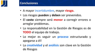 Conclusiones
• A mayor incertidumbre, mayor riesgo.
• Los riesgos pueden y deben ser prevenidos.
• El costo siempre será menor a corregir errores o
arreglar problemas.
• La responsabilidad en la Gestión de Riesgos es de
TODO el equipo de trabajo.
• Lo mejor es seguir un proceso estructurado y
apegarse a él!
• La creatividad y el análisis son clave en la Gestión
de Riesgos
 