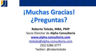 Roberto Toledo, MBA, PMP
Socio Director de Alpha Consultoría
www.alpha-consultoria.com
rtoledo@alpha-consultoria.com
(55) 5286.3777
Twitter: @robertoledo
¡Muchas Gracias!
¿Preguntas?
 