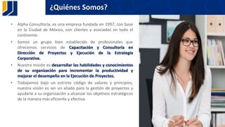 ¿Quiénes Somos?
• Alpha Consultoría, es una empresa fundada en 1997, con base
en la Ciudad de México, con clientes y asociados en todo el
continente.
• Somos un grupo bien establecido de profesionales que
ofrecemos servicios de Capacitación y Consultoría en
Dirección de Proyectos y Ejecución de la Estrategia
Corporativa.
• Nuestra misión es desarrollar las habilidades y conocimientos
de su organización para incrementar la productividad y
mejorar el desempeño en la Ejecución de Proyectos.
• Trabajamos bajo un estricto código de valores y principios,
nuestra visión es ser un aliado para la gestión de proyectos y
ayudarle a su organización a alcanzar los objetivos estratégicos
de la manera más eficiente y efectiva.
33
 
