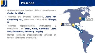 Presencia
• Nuestra empresa tiene sus oficinas centrales en la
Ciudad de México
• Tenemos una empresa subsidiaria, Alpha PM
Consulting Inc., basada en la ciudad de Chicago,
IL.
• Tenemos representantes (instructores y
consultores) en Brasil, Chile, Colombia, Costa
Rica, Guatemala, Panamá y Uruguay.
• Hemos trabajado proporcionando servicios en
todo el continente americano.
 