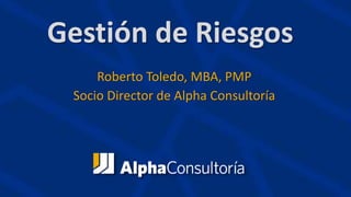 Gestión de Riesgos
Roberto Toledo, MBA, PMP
Socio Director de Alpha Consultoría
 