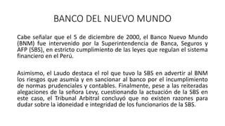 BANCO DEL NUEVO MUNDO
Cabe señalar que el 5 de diciembre de 2000, el Banco Nuevo Mundo
(BNM) fue intervenido por la Superintendencia de Banca, Seguros y
AFP (SBS), en estricto cumplimiento de las leyes que regulan el sistema
financiero en el Perú.
Asimismo, el Laudo destaca el rol que tuvo la SBS en advertir al BNM
los riesgos que asumía y en sancionar al banco por el incumplimiento
de normas prudenciales y contables. Finalmente, pese a las reiteradas
alegaciones de la señora Levy, cuestionando la actuación de la SBS en
este caso, el Tribunal Arbitral concluyó que no existen razones para
dudar sobre la idoneidad e integridad de los funcionarios de la SBS.
 