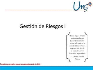 Gestión de Riesgos I
Tomado de normativa bancaria guatemalteca JM-93-2005
 