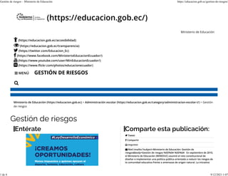 MENÚ
 (https://educacion.gob.ec/)
Ministerio de Educación
(https://educacion.gob.ec/accesibilidad)
(https://educacion.gob.ec/transparencia)
(https://twitter.com/Educacion_Ec)
(https://www.facebook.com/MinisterioEducacionEcuador/)
(https://www.youtube.com/user/MinEducacionEcuador/)
(https://www.�ickr.com/photos/educacionecuador)
GESTIÓN DE RIESGOS








Ministerio de Educación (https://educacion.gob.ec) > Administración escolar (https://educacion.gob.ec/category/administracion-escolar-i/) > Gestión
de riesgos
Gestión de riesgos
Entérate Comparte esta publicación:
Tweet
Compartir
Imprimir
Mail (mailto:?subject=Ministerio de Educación: Gestión de
riesgos&body=Gestión de riesgos %0D%0A %0D%0A   En septiembre de 2010,
el Ministerio de Educación (MINEDUC) asumió el reto constitucional de
diseñar e implementar una política pública orientada a reducir los riesgos de
la comunidad educativa frente a amenazas de origen natural. La iniciativa




Gestión de riesgos – Ministerio de Educación https://educacion.gob.ec/gestion-de-riesgos/
1 de 4 9/12/2021 1:07
 
