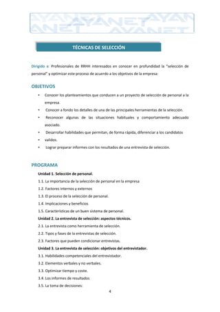 TÉCNICAS DE SELECCIÓN


Dirigido a: Profesionales de RRHH interesados en conocer en profundidad la “selección de
personal” y optimizar este proceso de acuerdo a los objetivos de la empresa:


OBJETIVOS
   •   Conocer los planteamientos que conducen a un proyecto de selección de personal a la
       empresa.
   •    Conocer a fondo los detalles de una de las principales herramientas de la selección.
   •    Reconocer algunas de las situaciones habituales y comportamiento adecuado
       asociado.
   •    Desarrollar habilidades que permitan, de forma rápida, diferenciar a los candidatos
   •   validos.
   •    Lograr preparar informes con los resultados de una entrevista de selección.



PROGRAMA
   Unidad 1. Selección de personal.
   1.1. La importancia de la selección de personal en la empresa
   1.2. Factores internos y externos
   1.3. El proceso de la selección de personal.
   1.4. Implicaciones y beneficios
   1.5. Características de un buen sistema de personal.
   Unidad 2. La entrevista de selección: aspectos técnicos.
   2.1. La entrevista como herramienta de selección.
   2.2. Tipos y fases de la entrevistas de selección.
   2.3. Factores que pueden condicionar entrevistas.
   Unidad 3. La entrevista de selección: objetivos del entrevistador.
   3.1. Habilidades competenciales del entrevistador.
   3.2. Elementos verbales y no verbales.
   3.3. Optimizar tiempo y coste.
   3.4. Los informes de resultados
   3.5. La toma de decisiones:
                                                  4
 