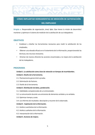 CÓMO IMPLANTAR HERRAMIENTAS DE MEDICIÓN DE SATISFACCIÓN
                                         DEL EMPLEADO

Dirigido a: Responsables de organización, área/ dpto. Que tienen la misión de desarrollar/
mantener y optimizar el sistema de medición de la satisfacción de sus trabajadores:



OBJETIVOS
    •   Establecer y diseñar las herramientas necesarias para medir la satisfacción de los
        empleados.
    •   Obtener una elevada eficacia en el tratamiento de la información, proporcionando las
        técnicas y los recursos necesarios.
    •   Orientar de manera eficiente las acciones encaminadas a la mejora de la satisfacción
        de los trabajadores.



PROGRAMA
    Unidad 1. La satisfacción como clave de retención en tiempos de incertidumbre.
    Unidad 2. Diseño de la herramienta.
    2.1. Planteamiento general de la prueba.
    2.2. Delimitación de factores.
    2.3. Diseño de la herramienta.
    Unidad 3. Distribución de datos, ponderación.
    3.1. Habilidades competenciales de un entrevistador.
    3.2. La comunicación durante una entrevista de elementos verbales y no verbales.
    3.3. Optimizar tiempo y coste.
    3.4. Los informes de resultados: descripción y resumen de lo observado.
    Unidad 4. Explotación de la información.
    4.1. Análisis cuantitativo de la información.
    4.2. Análisis cualitativo de la información.
    4.3. Interpretación de la información.
    Unidad 5. Acciones de mejora.




                                                   5
 