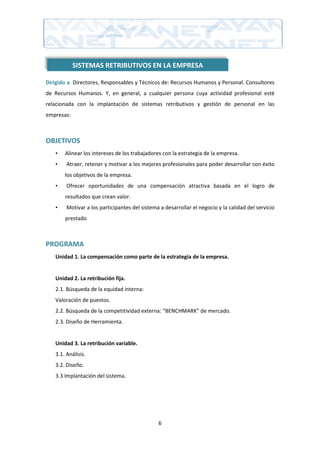 SISTEMAS RETRIBUTIVOS EN LA EMPRESA

Dirigido a: Directores, Responsables y Técnicos de: Recursos Humanos y Personal. Consultores
de Recursos Humanos. Y, en general, a cualquier persona cuya actividad profesional esté
relacionada con la implantación de sistemas retributivos y gestión de personal en las
empresas:



OBJETIVOS
   •   Alinear los intereses de los trabajadores con la estrategia de la empresa.
   •    Atraer, retener y motivar a los mejores profesionales para poder desarrollar con éxito
       los objetivos de la empresa.
   •    Ofrecer oportunidades de una compensación atractiva basada en el logro de
       resultados que crean valor.
   •    Motivar a los participantes del sistema a desarrollar el negocio y la calidad del servicio
       prestado



PROGRAMA
   Unidad 1. La compensación como parte de la estrategia de la empresa.


   Unidad 2. La retribución fija.
   2.1. Búsqueda de la equidad interna:
   Valoración de puestos.
   2.2. Búsqueda de la competitividad externa: “BENCHMARK” de mercado.
   2.3. Diseño de Herramienta.


   Unidad 3. La retribución variable.
   3.1. Análisis.
   3.2. Diseño.
   3.3 Implantación del sistema.




                                               6
 