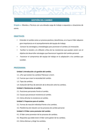 GESTIÓN DEL CAMBIO

Dirigido a: Mandos y Técnicos con una elevada carga de trabajo o expuestos a situaciones de
estrés:



OBJETIVOS
    •     Entender el cambio como un proceso positivo y beneficioso, en el que el líder adquiere
          gran importancia en el acompañamiento del equipo de trabajo.
    •     Conocer las estrategias y metodologías para promover el cambio y la innovación.
    •     Facilitar la revisión y la reflexión crítica de las resistencias que puedan existir con el
          objetivo de desarrollar estrategias que favorezcan la gestión del cambio personal.
    •     Favorecer el compromiso del equipo de trabajo en la adaptación a los cambios que
          sucedan.



PROGRAMA
    Unidad 1.Introducción a la gestión del cambio.
    1.1. ¿Por qué existen los cambios? Renovar o morir.
    1.2. Fuerzas que crean la necesidad del cambio.
    1.3. Tipos de cambios.
    1.4. Evolución del foco de atención de la dirección ante los cambios.
    Unidad 2. Resistencias al cambio.
    2.1. Posiciones personales frente al cambio.
    2.2. Causas que provocan resistencia al cambio.
    2.3. Cómo afrontar la resistencia al cambio.
    Unidad 3. Prepararse para el cambio.
    3.1. Formas de reacción individual frente a los cambios.
    3.2. Plataformas de relación con los procesos de cambio personal.
    Unidad 4. El líder como promotor del cambio.
    4.1. El líder como promotor de los procesos de cambios.
    4.2. Requisitos que debe tener el líder como gestor de los cambios.
    4.3. Cómo efectuar y dirigir los cambios.



                                                 8
 