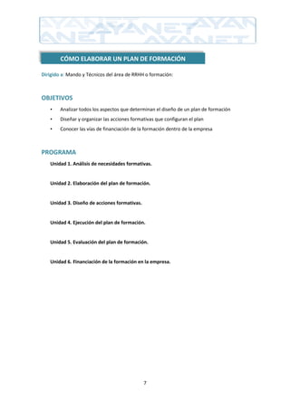 CÓMO ELABORAR UN PLAN DE FORMACIÓN

Dirigido a: Mando y Técnicos del área de RRHH o formación:



OBJETIVOS
   •    Analizar todos los aspectos que determinan el diseño de un plan de formación
   •    Diseñar y organizar las acciones formativas que configuran el plan
   •    Conocer las vías de financiación de la formación dentro de la empresa



PROGRAMA
   Unidad 1. Análisis de necesidades formativas.


   Unidad 2. Elaboración del plan de formación.


   Unidad 3. Diseño de acciones formativas.


   Unidad 4. Ejecución del plan de formación.


   Unidad 5. Evaluación del plan de formación.


   Unidad 6. Financiación de la formación en la empresa.




                                              7
 