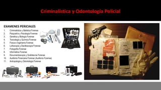 Criminalística y Odontología Policial
EXAMENES PERICIALES
1. Criminalística y Balística Forense
2. Psiquiatría y Psicología Forense
3. Genética y Biología Forense
4. Toxicología y Química Forense
5. Física e Ingeniería Forense
6. Lofoscopía y Dactiloscopía Forense
7. Fotografía Forense
8. Informática Forense
9. Documentoscopía y Grafotecnia Forense
10. Auditoría Financiera Forense (Auditoría Forense)
11. Antropología y Odontología Forense
 