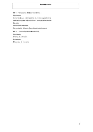 4
GESTIÓN DE STOCKS
UD 14 - Variaciones del Lote Económico
Introducción
Incidencia de una próxima subida de precios (especulación)
Descuento sobre el precio de tarifa a partir de cierta cantidad
Ejercicio
Limitaciones financieras
Concentración del stock. Centralización de almacenes
UD 15 - Administración de Existencias
Introducción
Criterios de valoración
El inventario
Diferencias de inventario
 