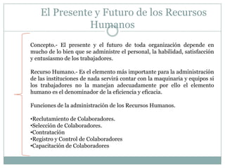 	El Presente y Futuro de los Recursos HumanosConcepto.- El presente y el futuro de toda organización depende en mucho de lo bien que se administre el personal, la habilidad, satisfacción y entusiasmo de los trabajadores.Recurso Humano.- Es el elemento más importante para la administración de las instituciones de nada servirá contar con la maquinaria y equipos si los trabajadores no la manejan adecuadamente por ello el elemento humano es el denominador de la eficiencia y eficacia.Funciones de la administración de los Recursos Humanos.Reclutamiento de Colaboradores.