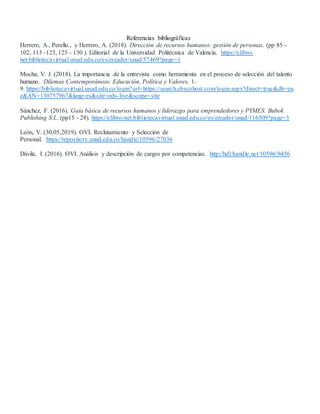 Referencias bibliográficas
Herrero, A., Perello., y Herrero, A. (2018). Dirección de recursos humanos: gestión de personas. (pp 85 -
102, 113 -123, 125 - 130 ). Editorial de la Universidad Politécnica de Valencia. https://elibro-
net.bibliotecavirtual.unad.edu.co/es/ereader/unad/57469?page=1
Mocha, V. J. (2018). La importancia de la entrevista como herramienta en el proceso de selección del talento
humano. Dilemas Contemporáneos: Educación, Política y Valores, 1–
9. https://bibliotecavirtual.unad.edu.co/login?url=https://search.ebscohost.com/login.aspx?direct=true&db=eu
e&AN=130757967&lang=es&site=eds-live&scope=site
Sánchez, F. (2016). Guía básica de recursos humanos y liderazgo para emprendedores y PYMES. Bubok
Publishing S.L. (pp15 - 28). https://elibro-net.bibliotecavirtual.unad.edu.co/es/ereader/unad/116509?page=3
León, V. (30,05,2019). OVI. Reclutamiento y Selección de
Personal. https://repository.unad.edu.co/handle/10596/27036
Dávila, I. (2016). OVI. Análisis y descripción de cargos por competencias. http://hdl.handle.net/10596/9456
 