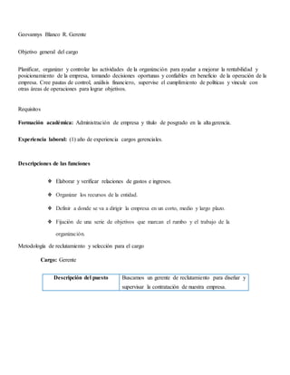 Geovannys Blanco R. Gerente
Objetivo general del cargo
Planificar, organizar y controlar las actividades de la organización para ayudar a mejorar la rentabilidad y
posicionamiento de la empresa, tomando decisiones oportunas y confiables en beneficio de la operación de la
empresa. Cree pautas de control, análisis financiero, supervise el cumplimiento de políticas y vincule con
otras áreas de operaciones para lograr objetivos.
Requisitos
Formación académica: Administración de empresa y título de posgrado en la altagerencia.
Experiencia laboral: (1) año de experiencia cargos gerenciales.
Descripciones de las funciones
❖ Elaborar y verificar relaciones de gastos e ingresos.
❖ Organizar los recursos de la entidad.
❖ Definir a donde se va a dirigir la empresa en un corto, medio y largo plazo.
❖ Fijación de una serie de objetivos que marcan el rumbo y el trabajo de la
organización.
Metodología de reclutamiento y selección para el cargo
Cargo: Gerente
Descripción del puesto Buscamos un gerente de reclutamiento para diseñar y
supervisar la contratación de nuestra empresa.
 