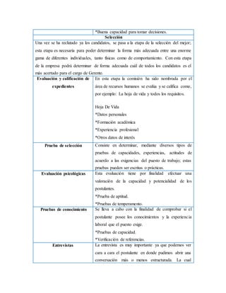 *Buena capacidad para tomar decisiones.
Selección
Una vez se ha reclutado ya los candidatos, se pasa a la etapa de la selección del mejor;
esta etapa es necesaria para poder determinar la forma más adecuada entre una enorme
gama de diferentes individuales, tanto físicas como de comportamiento. Con esta etapa
de la empresa podrá determinar de forma adecuada cuál de todos los candidatos es el
más acertado para el cargo de Gerente.
Evaluación y calificación de
expedientes
En esta etapa la comisión ha sido nombrada por el
área de recursos humanos se evalúa y se califica como,
por ejemplo: La hoja de vida y todos los requisitos.
Hoja De Vida
*Datos personales
*Formación académica
*Experiencia profesional
*Otros datos de interés
Prueba de selección Consiste en determinar, mediante diversos tipos de
pruebas de capacidades, experiencias, actitudes de
acuerdo a las exigencias del puesto de trabajo; estas
pruebas pueden ser escritas o prácticas.
Evaluación psicológicas Esta evaluación tiene por finalidad efectuar una
valoración de la capacidad y potencialidad de los
postulantes.
*Prueba de aptitud.
*Pruebas de temperamento.
Pruebas de conocimiento Se lleva a cabo con la finalidad de comprobar si el
postulante posee los conocimientos y la experiencia
laboral que el puesto exige.
*Pruebas de capacidad.
*Verificación de referencias.
Entrevistas La entrevista es muy importante ya que podemos ver
cara a cara el postulante en donde pudimos abrir una
conversación más o menos estructurada. La cual
 