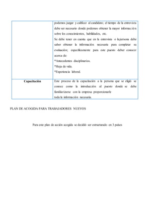 podemos juzgar y calificar al candidato; el tiempo de la entrevista
debe ser necesario donde podemos obtener la mayor información
sobre los conocimientos, habilidades, etc.
Se debe tener en cuenta que en la entrevista o lapersona debe
saber obtener la información necesaria para completar su
evaluación; específicamente para este puesto deber conocer
acerca de:
*Antecedentes disciplinarios.
*Hoja de vida.
*Experiencia laboral.
Capacitación Este proceso de la capacitación a la persona que se eligió se
conoce como la introducción al puesto donde se debe
familiarizarse con la empresa proporcionarle
toda la información necesaria.
PLAN DE ACOGIDA PARA TRABAJADORES NUEVOS
Para este plan de acción acogida se decidió ser estructurado en 3 países
 
