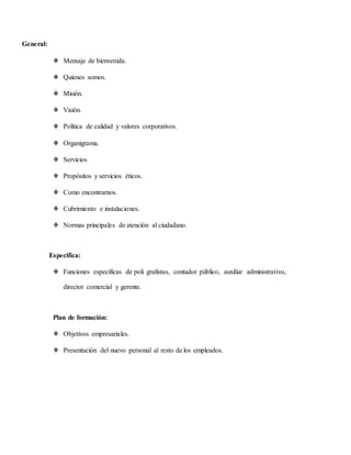 General:
❖ Mensaje de bienvenida.
❖ Quienes somos.
❖ Misión.
❖ Visión.
❖ Política de calidad y valores corporativos.
❖ Organigrama.
❖ Servicios
❖ Propósitos y servicios éticos.
❖ Como encontrarnos.
❖ Cubrimiento e instalaciones.
❖ Normas principales de atención al ciudadano.
Especifica:
❖ Funciones específicas de poli grafistas, contador público, auxiliar administrativo,
director comercial y gerente.
Plan de formación:
❖ Objetivos empresariales.
❖ Presentación del nuevo personal al resto de los empleados.
 