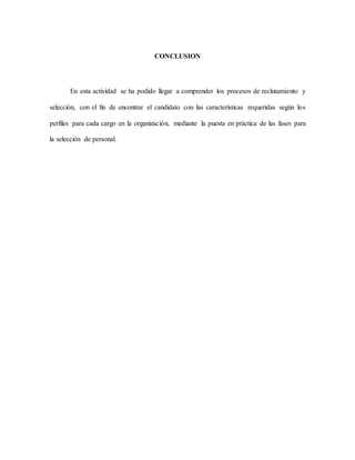 CONCLUSION
En esta actividad se ha podido llegar a comprender los procesos de reclutamiento y
selección, con el fin de encontrar el candidato con las características requeridas según los
perfiles para cada cargo en la organización, mediante la puesta en práctica de las fases para
la selección de personal.
 