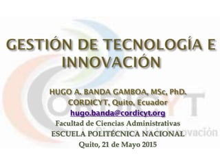 HUGO A. BANDA GAMBOA, MSc, PhD.
CORDICYT, Quito, Ecuador
hugo.banda@cordicyt.org
Facultad de Ciencias Administrativas
ESCUELA POLITÉCNICA NACIONAL
Quito, 21 de Mayo 2015
 