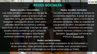 REDES SOCIALES
Redes sociales horizontales
Las redes sociales horizontales son las que se
dirigen a cualquier público y no tienen un uso
específico como, por ejemplo, Facebook o
Instagram. Cada usuario decide cómo quiere
utilizarlas dentro de las normas y políticas
específicas de la comunidad. Este tipo de redes
sociales abarca también un gran número de
funcionalidades: mensajería instantánea,
contenido multimedia, grupos, juegos, etc.
Redes sociales mixtas
Las redes sociales verticales mixtas combinan propiedades de las horizontales y
de las verticales. Estas permiten desarrollar actividades tanto personales como
profesionales. Un ejemplo de red social vertical mixta es Twitter.
Redes sociales verticales
Las redes sociales verticales se centran en
una temática específica. A pesar de que se
pueden intercambiar ideas y contenido de
diferentes temáticas, todas se engloban en
una general. Es decir, son plataformas que
buscan crear conexiones con personas
que tienen intereses similares o en común.
Ejemplos: SoundCloud (red social de
música) o Foursquare.
 