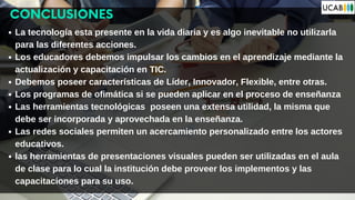 CONCLUSIONES
La tecnología esta presente en la vida diaria y es algo inevitable no utilizarla
para las diferentes acciones.
Los educadores debemos impulsar los cambios en el aprendizaje mediante la
actualización y capacitación en TIC.
Debemos poseer características de Líder, Innovador, Flexible, entre otras.
Los programas de ofimática si se pueden aplicar en el proceso de enseñanza
Las herramientas tecnológicas poseen una extensa utilidad, la misma que
debe ser incorporada y aprovechada en la enseñanza.
Las redes sociales permiten un acercamiento personalizado entre los actores
educativos.
las herramientas de presentaciones visuales pueden ser utilizadas en el aula
de clase para lo cual la institución debe proveer los implementos y las
capacitaciones para su uso.
 