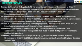 REFERENCIAS
Cámara de Comercio de España. (s.f.). Herramientas de Innovación. Recuperado el 24 de 06
de 2023, de https://www.camara.es/innovacion-y-competitividad/como-innovar/herramientas
Editorial Etecé. (12 de agosto de 2022). web 2.0. Recuperado el 24 de 06 de 2023, de
https://concepto.de/web-2-0/
Instituto Internacional de Tecnologías Educativas "España". (s.f.). Guía de Software Libre en
Educación. Recuperado el 24 de 06 de 2023, de https://descargas.intef.es/cedec/proyectoedia
/guias/contenidos/guiasoftwarelibre/software_libre_y_propietario.html
Llamas, J. (1 de diciembre de 2020). Software propietario. Recuperado el 25 de 06 de 2023, de
https://economipedia.com/definiciones/software-propietario.html
Rockcontent blog. (23 de noviembre de 2019). Conoce qué es un software libre y sus
características elementales. Recuperado el 25 de 06 de 2023, de https://rockcontent.com
/es/blog/software-libre/
Santander Universidades. (10 de mayo de 2023). ¿Qué tipos de redes sociales existen?
Recuperado el 25 de 06 de 2023, de https://www.becas-santander.com/es/blog/tipos-de-redes-
sociales.html
 