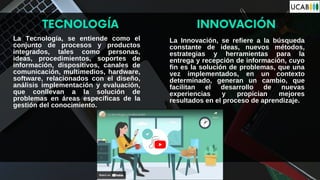La Tecnología, se entiende como el
conjunto de procesos y productos
integrados, tales como personas,
ideas, procedimientos, soportes de
información, dispositivos, canales de
comunicación, multimedios, hardware,
software, relacionados con el diseño,
análisis implementación y evaluación,
que conllevan a la solución de
problemas en áreas específicas de la
gestión del conocimiento.
TECNOLOGÍA INNOVACIÓN
La Innovación, se refiere a la búsqueda
constante de ideas, nuevos métodos,
estrategias y herramientas para la
entrega y recepción de información, cuyo
fin es la solución de problemas, que una
vez implementados, en un contexto
determinado, generan un cambio, que
facilitan el desarrollo de nuevas
experiencias y propician mejores
resultados en el proceso de aprendizaje.
 