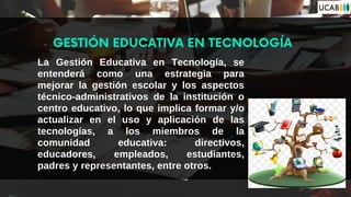 La Gestión Educativa en Tecnología, se
entenderá como una estrategia para
mejorar la gestión escolar y los aspectos
técnico-administrativos de la institución o
centro educativo, lo que implica formar y/o
actualizar en el uso y aplicación de las
tecnologías, a los miembros de la
comunidad educativa: directivos,
educadores, empleados, estudiantes,
padres y representantes, entre otros.
GESTIÓN EDUCATIVA EN TECNOLOGÍA
 