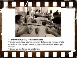 *Termina la música y comienza la clase.
*Un alumno/a hace un mini resumen de lo que se trabajó el día
anterior a nivel grupal y cada equipo contrasta las tareas que
realizó..
*Se anotan las faltas de asistencia.
 